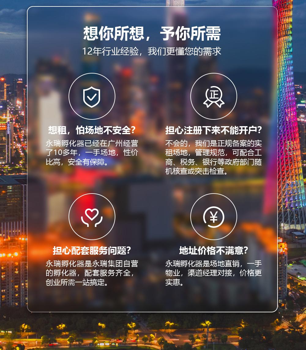 想你所想,予你所需12年行业经验,我们更懂您的需求想租,怕场地不安全?永瑞孵化器已经在广州经营了10多年,一手场地,性价比高,安全有保障.担心注册下来不能开户?不会的,我们是正规备案的实租场地,管理规范,可配合工商、税务、银行等政府部门随机核查或突击检查。担心配套服务问题?永瑞孵化器是永瑞集团自营的孵化器,配套服务齐全,创业所需一站搞定。地址价格不满意?永瑞孵化器是场地直销,一手物业,渠道经理对接,价格更实惠。